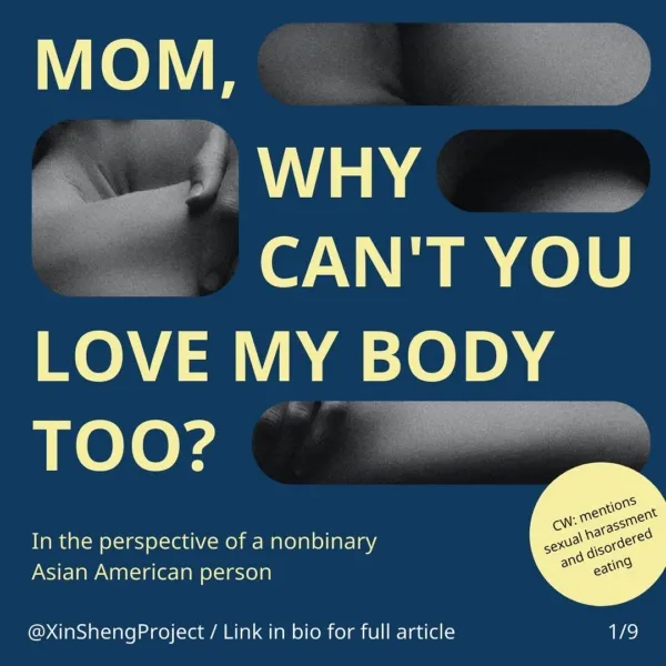 Infographic with a dark blue background with cutouts showing black and white photograph fragments and yellow text.
Title text states: mom, why can’t you love my body too? In the perspective of a nonbinary Asian American person

Yellow circle on the bottom right corner containers the content warning of: mentions sexual harassment and disordered eating