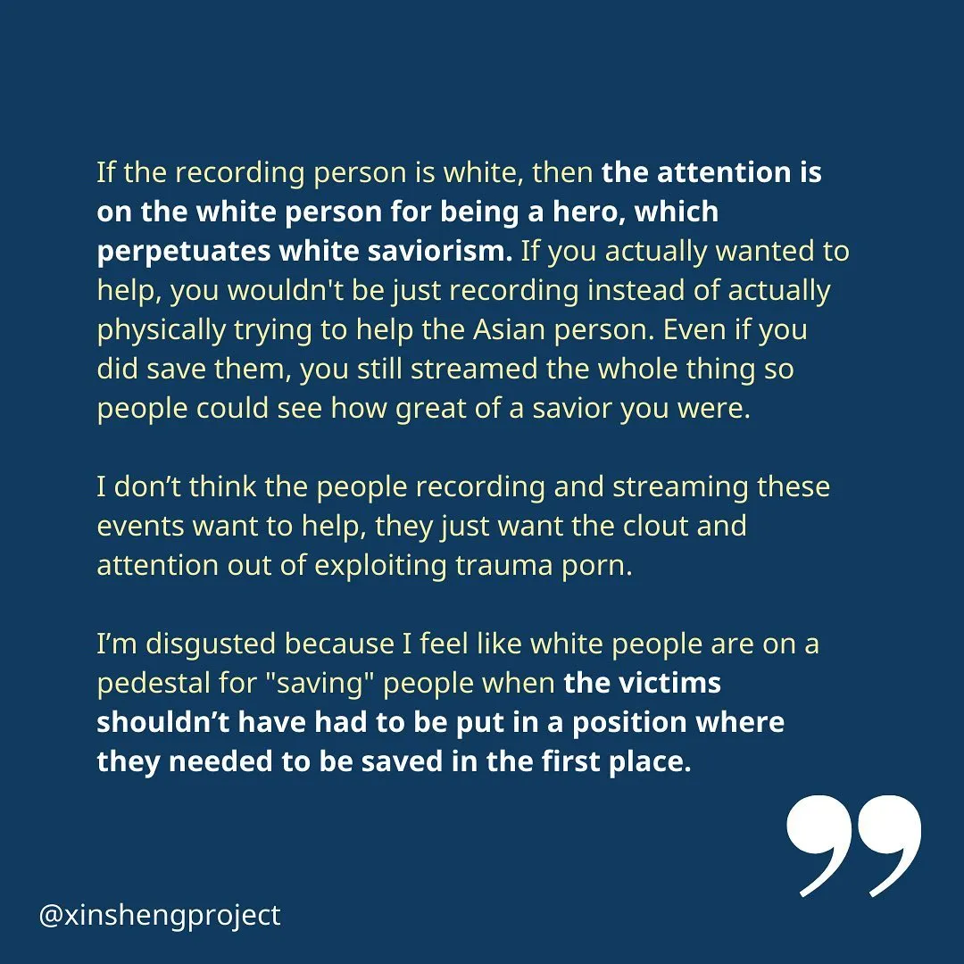 The reflection concludes, “If the recording person is white, then the attention is on the white person for being a hero, which perpetuates white saviorism. If you actually wanted to help, you wouldn't be just recording instead of actually physically trying to help the Asian person. Even if you did save them, you still streamed the whole thing so people could see how great of a savior you were.

I don’t think the people recording and streaming these events want to help, they just want the clout and attention out of exploiting trauma porn.

I’m disgusted because I feel like white people are on a pedestal for "saving" people when the victims shouldn’t have had to be put in a position where they needed to be saved in the first place.”