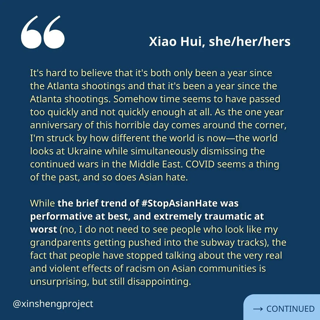 (Slide 4) A reflection from Xiao Hui, she/her/hers, the same white text on the blue background reads: “It's hard to believe that it's both only been a year since the Atlanta shootings and that it's been a year since the Atlanta shootings. Somehow time seems to have passed too quickly and not quickly enough at all. As the one year anniversary of this horrible day comes around the corner, I'm struck by how different the world is now—the world looks at Ukraine while simultaneously dismissing the continued wars in the Middle East. COVID seems a thing of the past, and so does Asian hate.

While the brief trend of #StopAsianHate was performative at best, and extremely traumatic at worst (no, I do not need to see people who look like my grandparents getting pushed into the subway tracks), the fact that people have stopped talking about the very real and violent effects of racism on Asian communities is unsurprising, but still disappointing.” Reflection continues on the next slide.