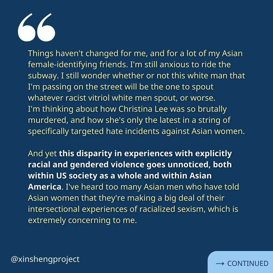 (Slide 5) Xiao Hui continues, “Things haven't changed for me, and for a lot of my Asian female-identifying friends. I'm still anxious to ride the subway. I still wonder whether or not this white man that I'm passing on the street will be the one to spout whatever racist vitriol white men spout, or worse.
I'm thinking about how Christina Lee was so brutally murdered, and how she's only the latest in a string of specifically targeted hate incidents against Asian women.

And yet this disparity in experiences with explicitly racial and gendered violence goes unnoticed, both within US society as a whole and within Asian America. I've heard too many Asian men who have told Asian women that they're making a big deal of their intersectional experiences of racialized sexism, which is extremely concerning to me.” Reflection continues on the next slide.