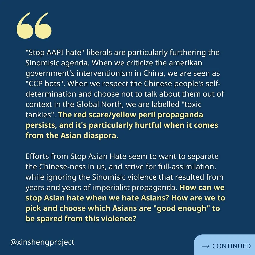 The reflection continues, “"Stop AAPI hate" liberals are particularly furthering the Sinomisic agenda. When we criticize the amerikan government's interventionism in China, we are seen as "CCP bots". When we respect the Chinese people's self-determination and choose not to talk about them out of context in the Global North, we are labelled "toxic tankies". The red scare/yellow peril propaganda persists, and it's particularly hurtful when it comes from the Asian diaspora.

Efforts from Stop Asian Hate seem to want to separate the Chinese-ness in us, and strive for full-assimilation, while ignoring the Sinomisic violence that resulted from years and years of imperialist propaganda. How can we stop Asian hate when we hate Asians? How are we to pick and choose which Asians are "good enough" to be spared from this violence?” Reflection continues on the next slide.