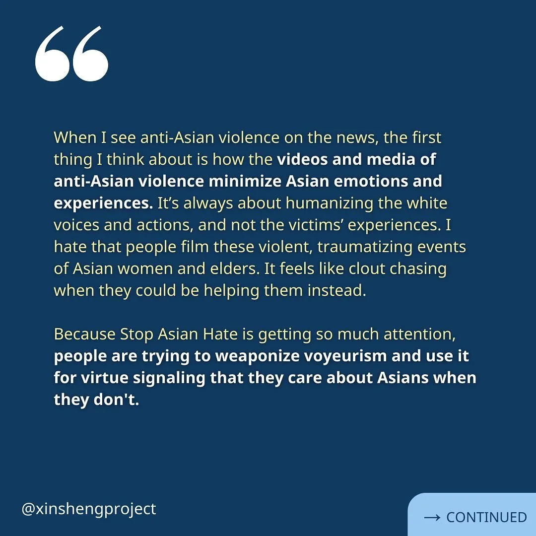 The reflection continues, “When I see anti-Asian violence on the news, the first thing I think about is how the videos and media of 
anti-Asian violence minimize Asian emotions and experiences. It’s always about humanizing the white voices and actions, and not the victims’ experiences. I hate that people film these violent, traumatizing events of Asian women and elders. It feels like clout chasing when they could be helping them instead.

Because Stop Asian Hate is getting so much attention, people are trying to weaponize voyeurism and use it for virtue signaling that they care about Asians when they don't.”