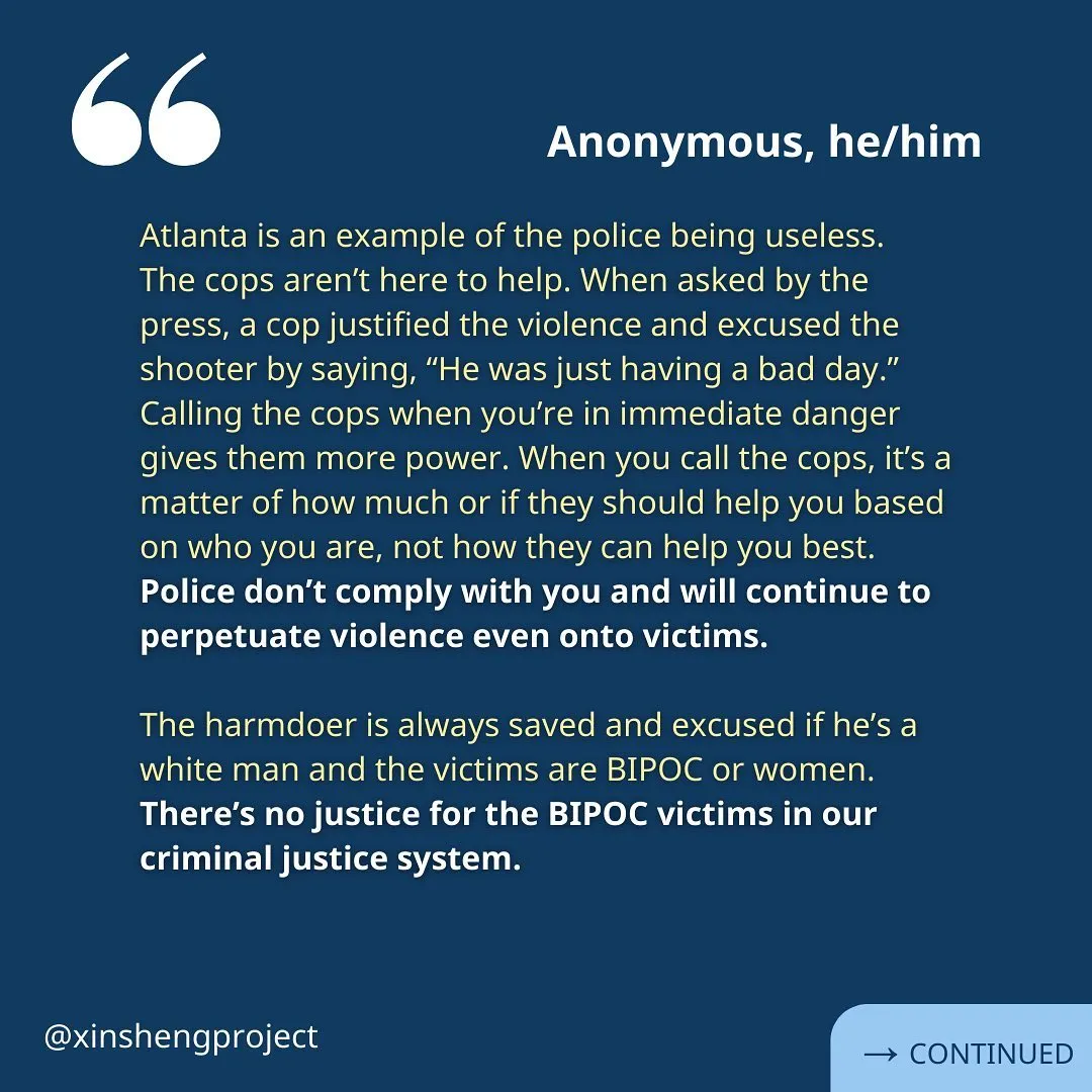 A reflection from an anonymous member. Yellow text reads, “Atlanta is an example of the police being useless. The cops aren’t here to help. When asked by the press, a cop justified the violence and excused the shooter by saying, “He was just having a bad day.” Calling the cops when you’re in immediate danger gives them more power. When you call the cops, it’s a matter of how much or if they should help you based on who you are, not how they can help you best. Police don’t comply with you and will continue to perpetuate violence even onto victims.

The harmdoer is always saved and excused if he’s a white man and the victims are BIPOC or women. There’s no justice for the BIPOC victims in our criminal justice system.”