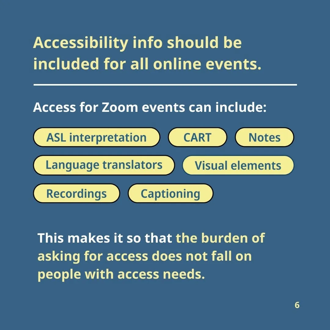 Accessibility info should be included for all online events.  Access for Zoom events can include: ASL interpretation Recordings Captioning CART Language translators Visual elements Notes, etc.  This makes it so that the burden of asking for access does not fall on people with access needs.