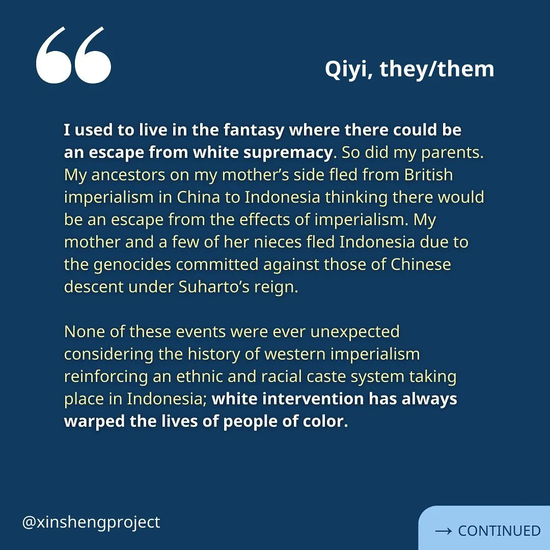 A reflection from Qiyi. The yellow text reads: “I used to live in the fantasy where there could be an escape from white supremacy. So did my parents. My ancestors on my mother’s side fled from British imperialism in China to Indonesia thinking there would be an escape from the effects of imperialism. My mother and a few of her nieces fled Indonesia due to the genocides committed against those of Chinese descent under Suharto’s reign.

None of these events were ever unexpected considering the history of western imperialism reinforcing an ethnic and racial caste system taking place in Indonesia; white intervention has always warped the lives of people of color.” Reflection continues on the next slide.
