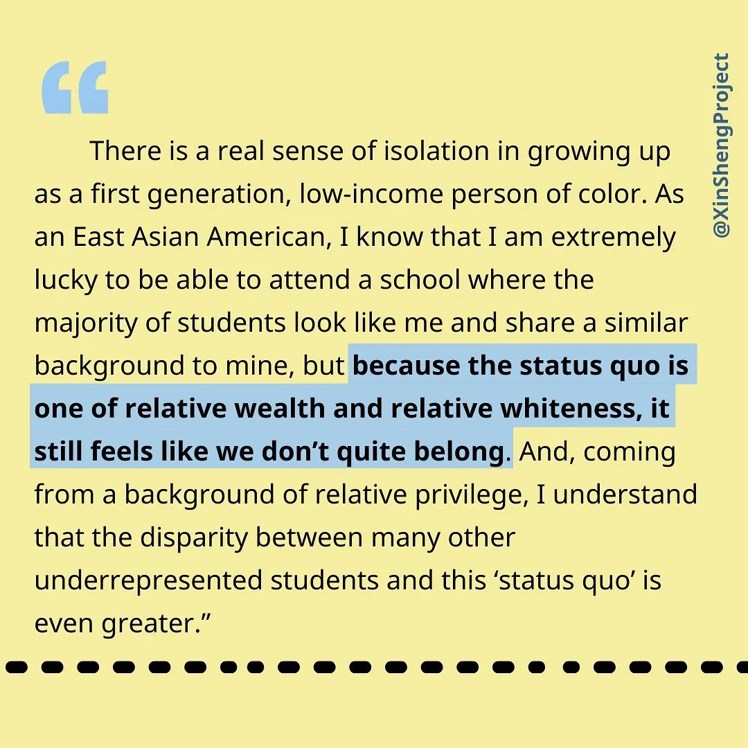 [text] 
“There is a real sense of isolation in growing up as a first generation, low-income person of color. As an East Asian American, I know that I am extremely lucky to be able to attend a school where the majority of students look like me and share a similar background to mine, but because the status quo is one of relative wealth and relative whiteness, it still feels like we don’t quite belong. And, coming from a background of relative privilege, I understand that the disparity between many other underrepresented students and this ‘status quo’ is even greater.”
image description: black text on light yellow background