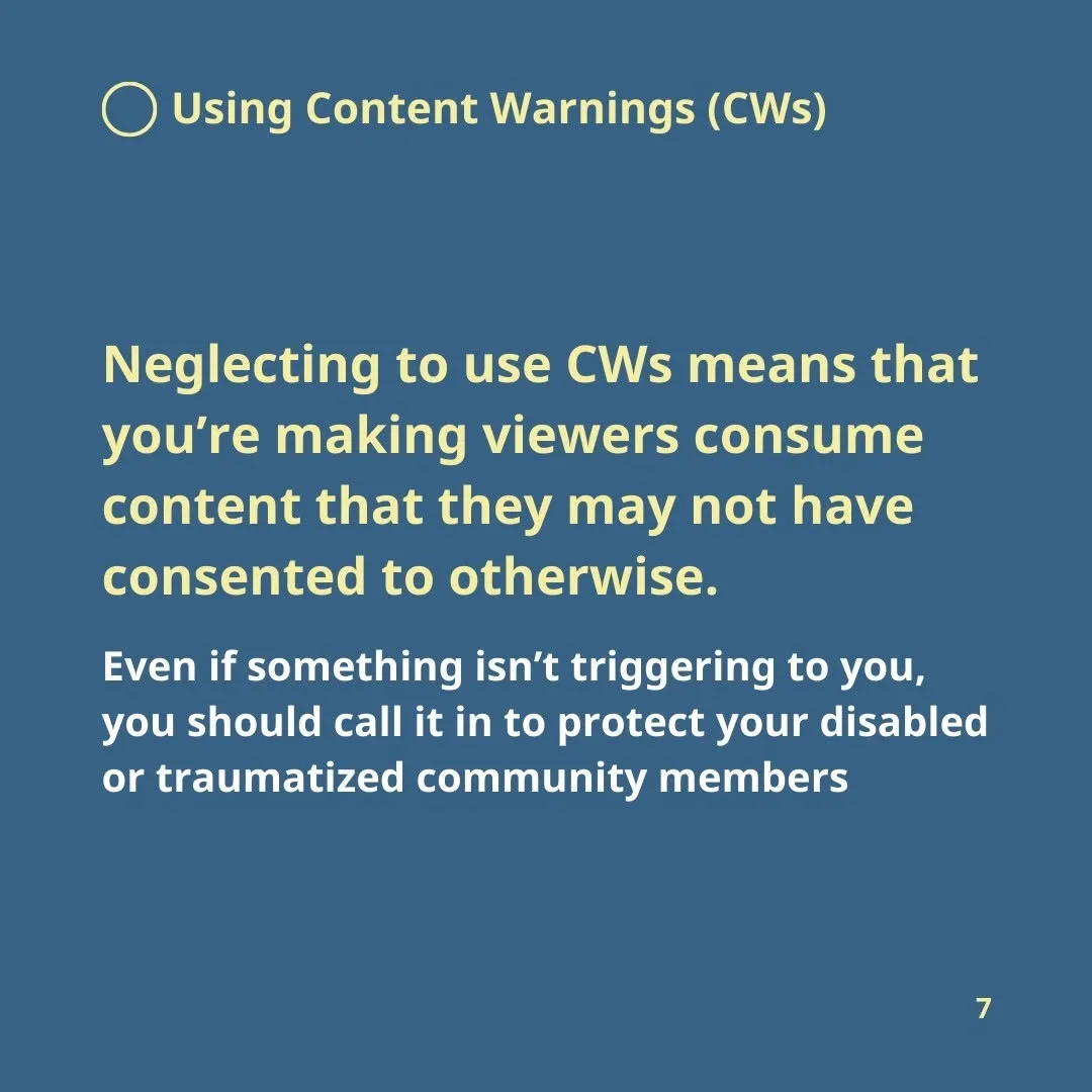 Using Content Warnings (CWs)  Neglecting to use CWs means that you’re making viewers consume content that they may not have consented to otherwise.  Even if something isn’t triggering to you, you should call it in to protect your disabled or traumatized community members.
