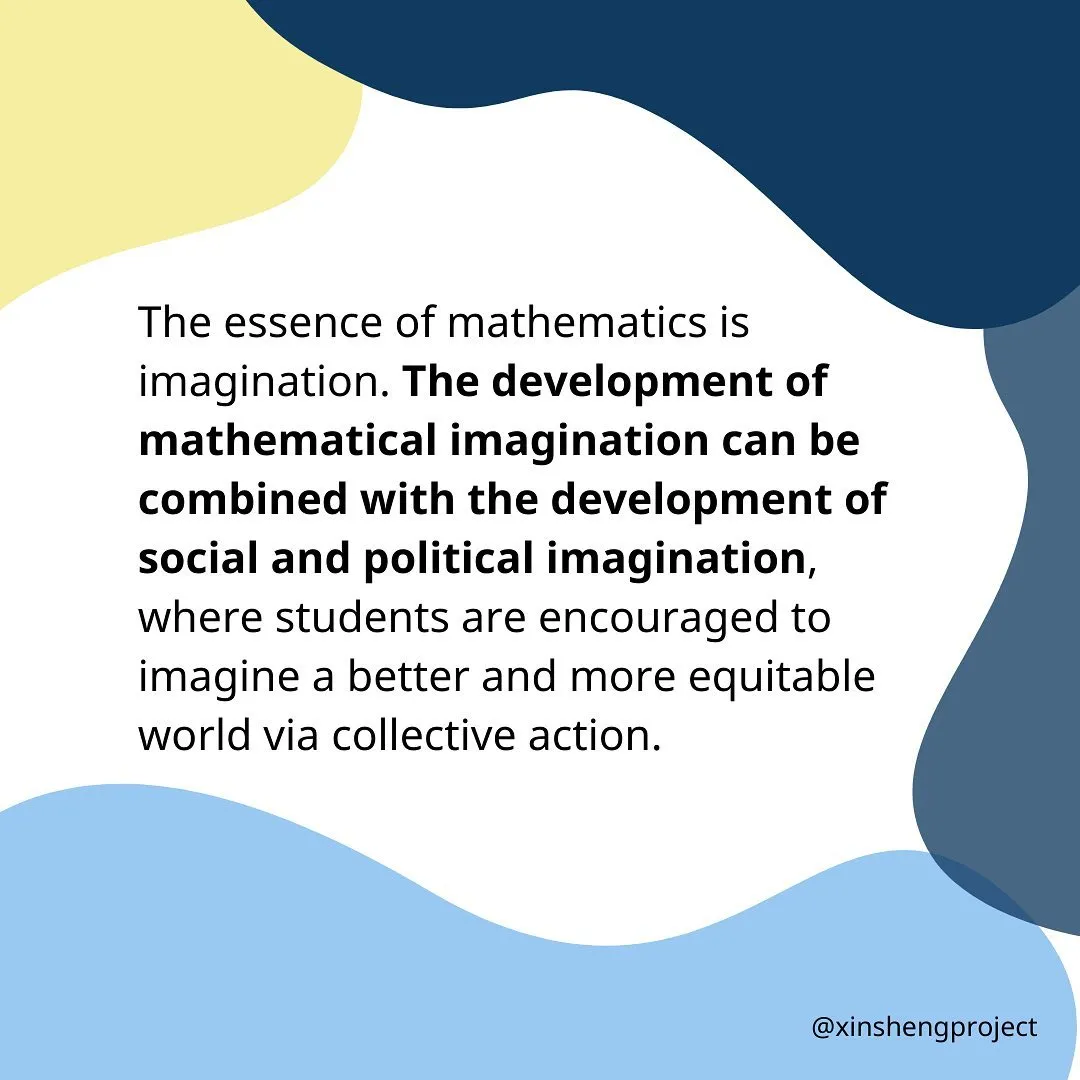 The essence of mathematics is imagination. The development of mathematical imagination can be combined with the development of social and political imagination, where students are encouraged to imagine a better and more equitable world attainable via collective action.