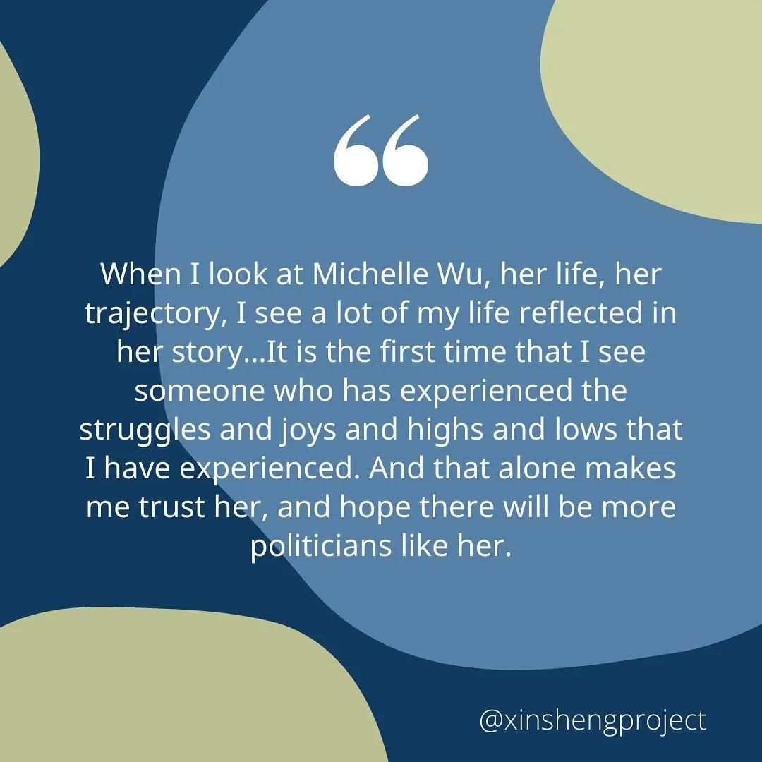 When I look at Michelle Wu, her life, her trajectory, I see a lot of my life reflected in her story…  It is the first time that I see someone who has experienced the struggles and joys and highs and lows that I have experienced. And that alone makes me trust her, and hope there will be more politicians like her.