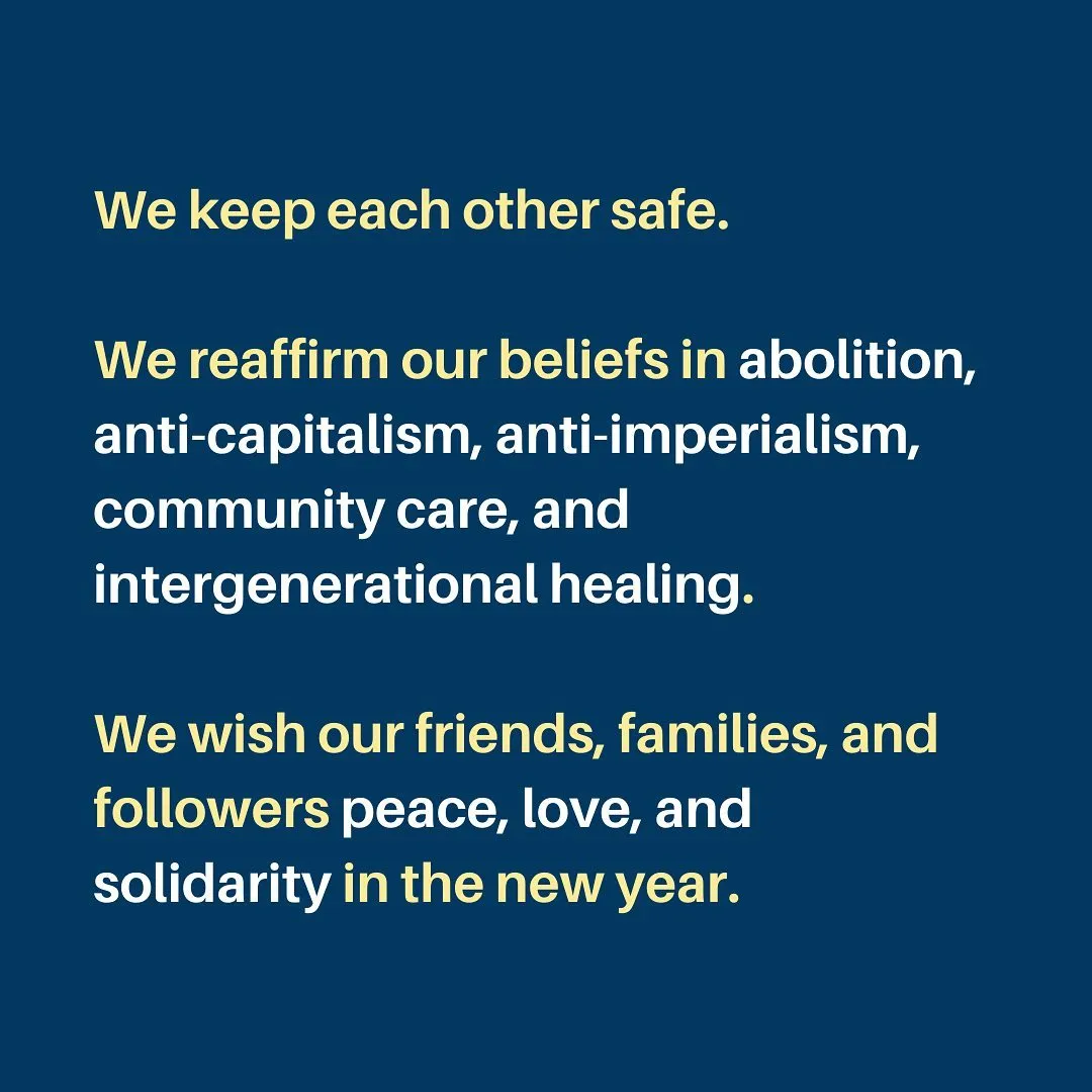 We keep each other safe.

We reaffirm our beliefs in abolition, anti-capitalism, anti-imperialism, community care, and intergenerational healing.

We wish our friends, families, and followers peace, love, and solidarity in the new year.