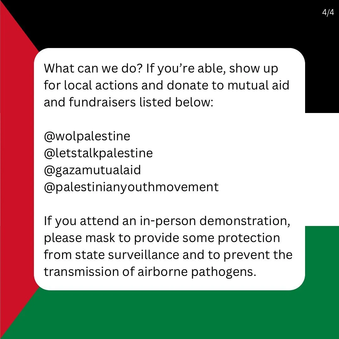 What can we do? If you’re able, show up for local actions and donate to mutual aid and fundraisers listed below:
 
@wolpalestine
@letstalkpalestine
@gazamutualaid
@palestinianyouthmovement

If you attend an in-person demonstration, please mask to provide some protection from state surveillance and to prevent the transmission of airborne pathogens.