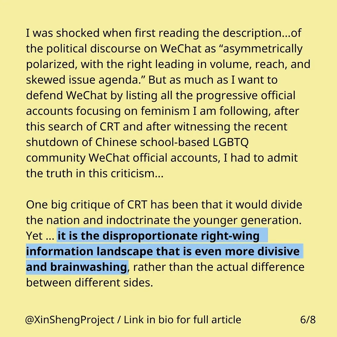 Black text with some blue highlighting on yellow background stating: I was shocked when first reading the description...of the political discourse on WeChat as “asymmetrically polarized, with the right leading in volume, reach, and skewed issue agenda.” But as much as I want to defend WeChat by listing all the progressive official accounts focusing on feminism I am following, after this search of CRT and after witnessing the recent shutdown of Chinese school-based LGBTQ community WeChat official accounts, I had to admit the truth in this criticism...One big critique of CRT has been that it would divide the nation and indoctrinate the younger generation. Yet … it is the disproportionate right-wing information landscape that is even more divisive and brainwashing, rather than the actual difference between different sides.