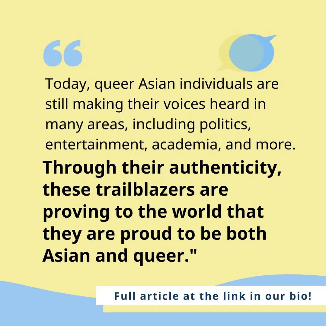 Black text on yellow background. Body text states: today, queer asian individuals are still making their voices heard in many areas, including politics, entertainment, academia, and more. Through their authenticity, these trailblazers are proving to the world that they are proud to be both Asian and queer!
Bottom right corner text states: full article at the link in our bio!
