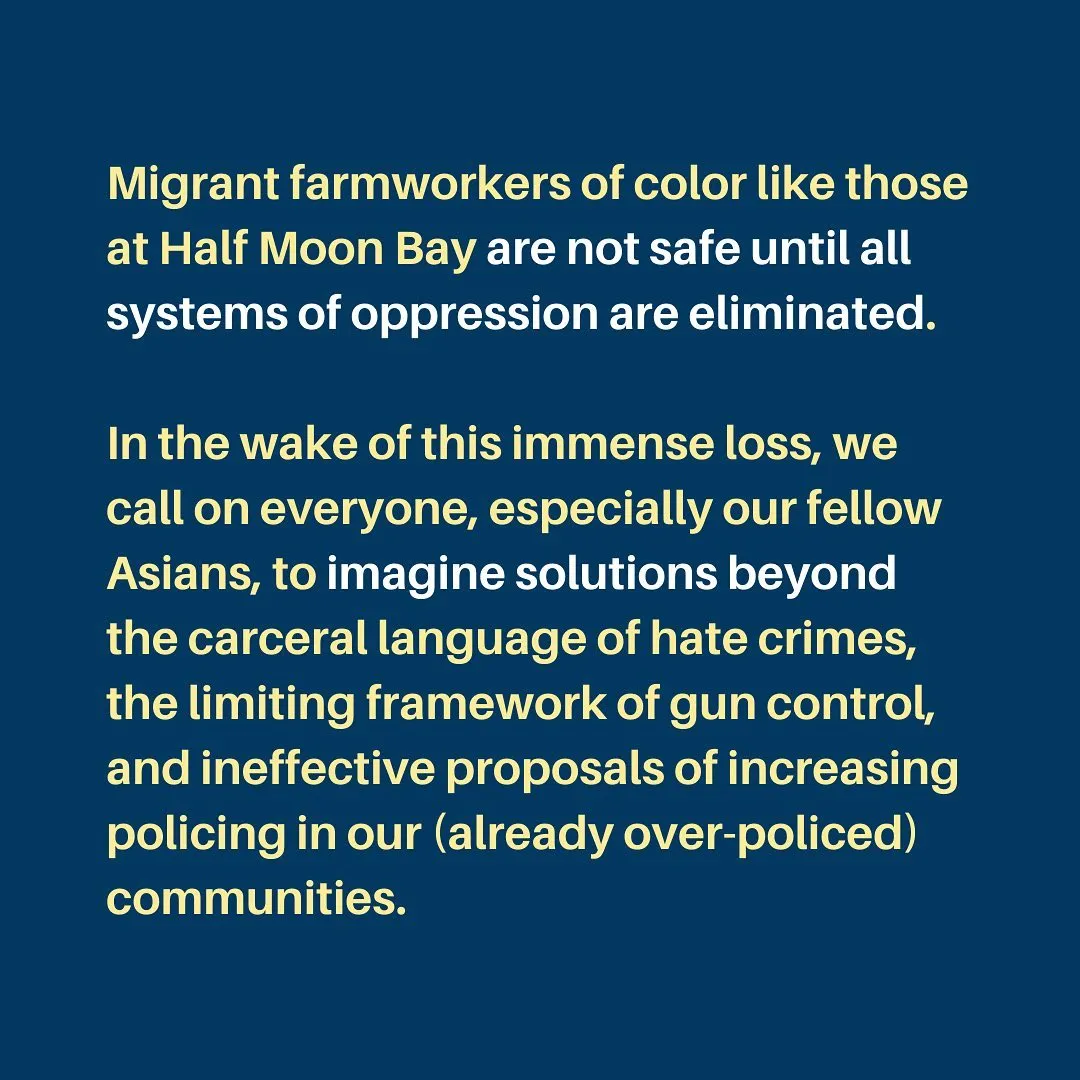 Migrant farmworkers of color like those at Half Moon Bay are not safe until all systems of oppression are eliminated.

In the wake of this immense loss, we call on everyone, especially our fellow Asians, to imagine solutions beyond the carceral language of hate crimes, the limiting framework of gun control, and ineffective proposals of increasing policing in our (already over-policed) communities.