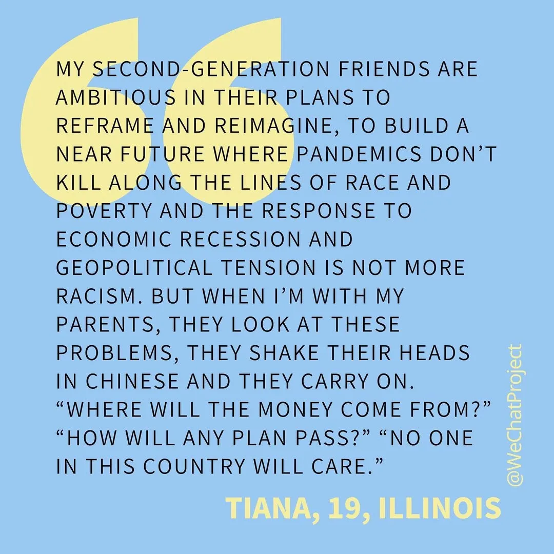 Text on blue background: “My second generation friends are ambitious in their plans to reframe and reimagine, to build a near future where pandemics dont kill along the lines of race and poverty and the response to economic recession and geopolitical tension is not more racism. But when I’m with my parents, they look at these problems, they shake their heads in Chinese, and they carry on. ‘Where will the money come from?’ ‘How will any plan pass?’ ‘No one in this country will care.’” Tiana, 19, Illinois