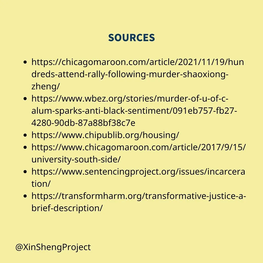 source links: https://chicagomaroon.com/article/2021/11/19/hundreds-attend-rally-following-murder-shaoxiong-zheng/
https://www.wbez.org/stories/murder-of-u-of-c-alum-sparks-anti-black-sentiment/091eb757-fb27-4280-90db-87a88bf38c7e
https://www.chipublib.org/housing/
https://www.chicagomaroon.com/article/2017/9/15/university-south-side/
https://www.sentencingproject.org/issues/incarceration/
https://transformharm.org/transformative-justice-a-brief-description/