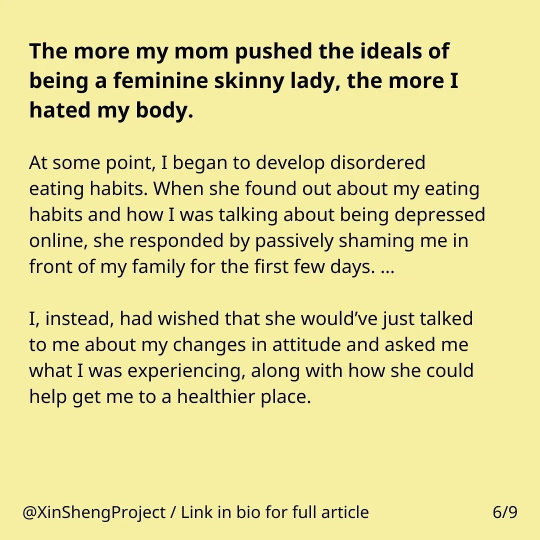 Yellow background with black text. 

Text states: The more my mom pushed the ideals of being a feminine skinny lady, the more I hated my body. At some point, I began to develop disordered eating habits. When she found out about my eating habits and how I was talking about being depressed online, she responded by passively shaming me in front of my family for the first few days. … 

I, instead, had wished that she would’ve just talked to me about my changes in attitude and asked me what I was experiencing, along with how she could help get me to a healthier place.