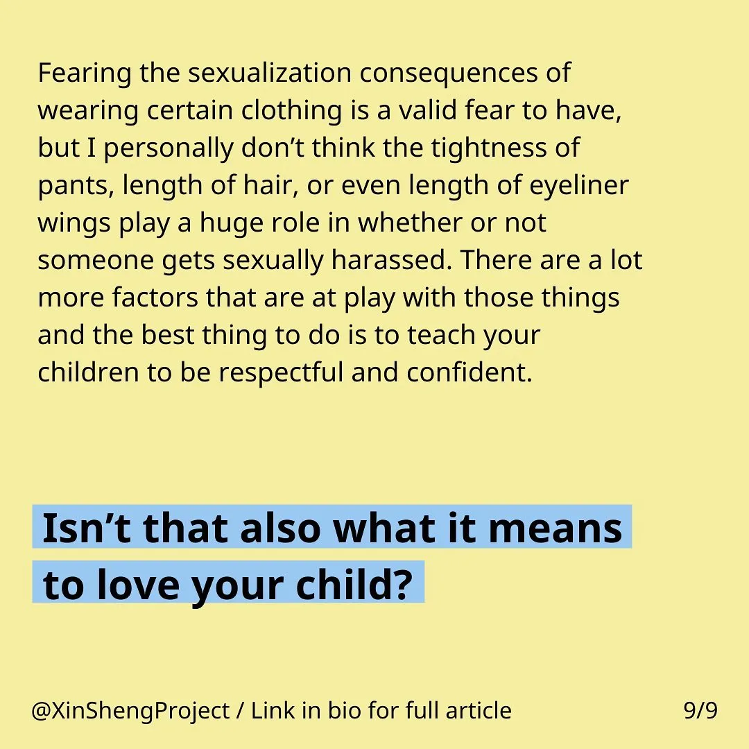 Yellow background with black text stating: Fearing the sexualization consequences of wearing certain clothing is a valid fear to have, but I personally don’t think the tightness of pants, length of hair, or even length of eyeliner wings play a huge role in whether or not someone gets sexually harassed. There are a lot more factors that are at play with those things and the best thing to do is to teach your children to be respectful and confident. 

Final sentence is in black bold letters and blue highlight stating:  Isn’t that also what it means to love your child?