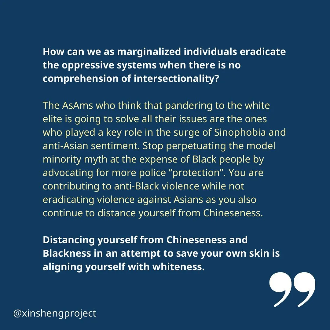 Qiyi concludes, “How can we as marginalized individuals eradicate the oppressive systems when there is no comprehension of intersectionality?

The AsAms who think that pandering to the white elite is going to solve all their issues are the ones who played a key role in the surge of Sinophobia and anti-Asian sentiment. Stop perpetuating the model minority myth at the expense of Black people by advocating for more police “protection”. You are contributing to anti-Black violence while not eradicating violence against Asians as you also continue to distance yourself from Chineseness.

Distancing yourself from Chineseness and Blackness in an attempt to save your own skin is aligning yourself with whiteness.”