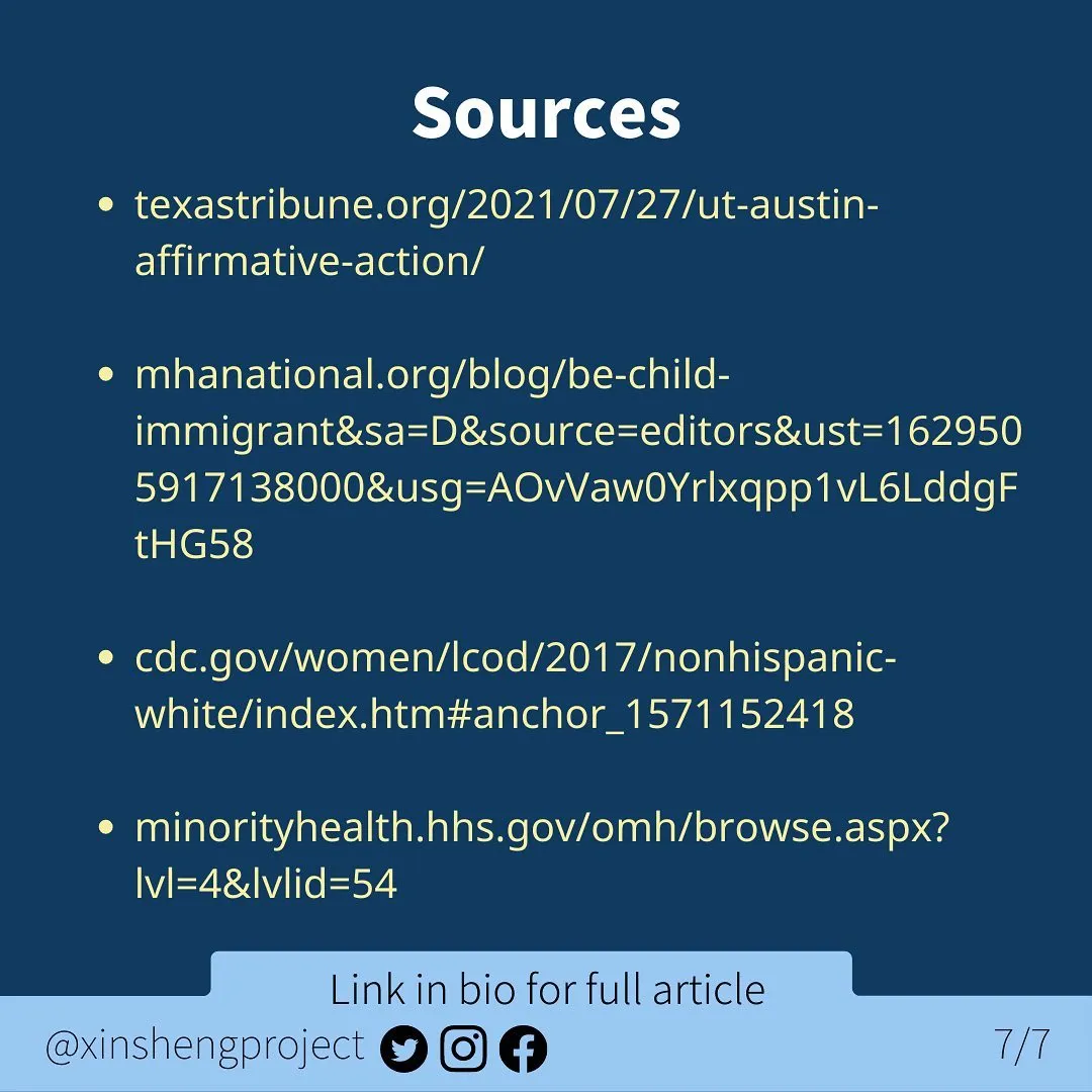 Infographic with a dark blue background and a small, lighter blue strip at the bottom of the graphic.

White title text states: Sources

Yellow body text contains the following web links:

texastribune.org/2021/07/27/ut-austin-affirmative-action/

mhanational.org/blog/be-child-immigrant&sa=D&source=editors&ust=1629505917138000&usg=AOvVaw0Yrlxqpp1vL6LddgFtHG58 

cdc.gov/women/lcod/2017/nonhispanic-white/index.htm#anchor_1571152418 

minorityhealth.hhs.gov/omh/browse.aspx?lvl=4&lvlid=54                 

Light blue strip below the text contains Twitter, Instagram, and Facebook icons. Text on light blue states: “link in bio for full article @XinShengProject.”