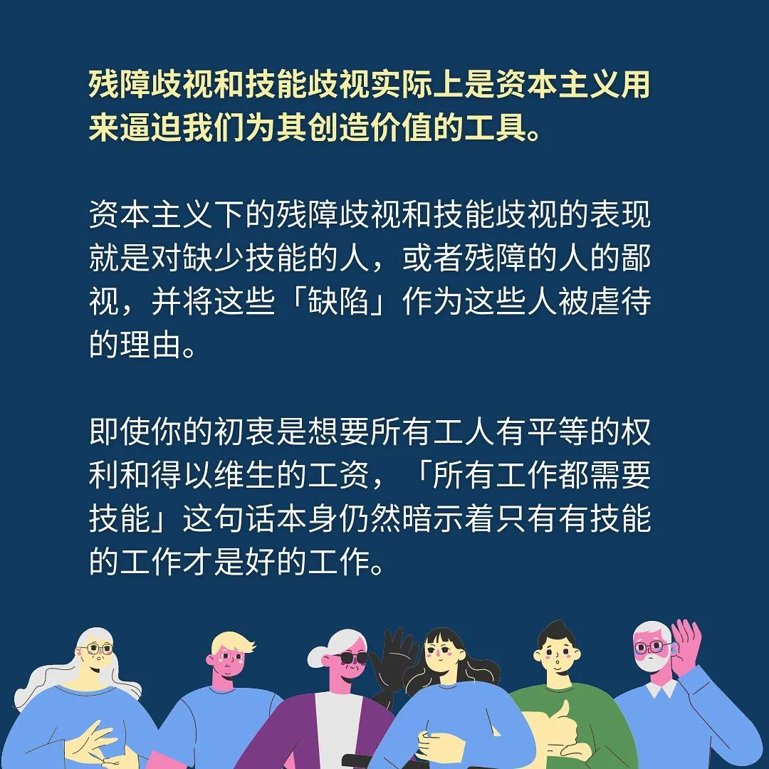 残障歧视和技能歧视实际上是资本主义用来逼迫我们为其创造价值的工具。资本主义下的残障歧视和技能歧视的表现就是对缺少技能的人，或者残障的人的鄙视，并将这些「缺陷」作为这些人被虐待的理由。即使你的初衷是想要所有工人有平等的权利和得以维生的工资，「所有工作都需要技能」这句话本身仍然暗示着只有有技能的工作才是好的工作。