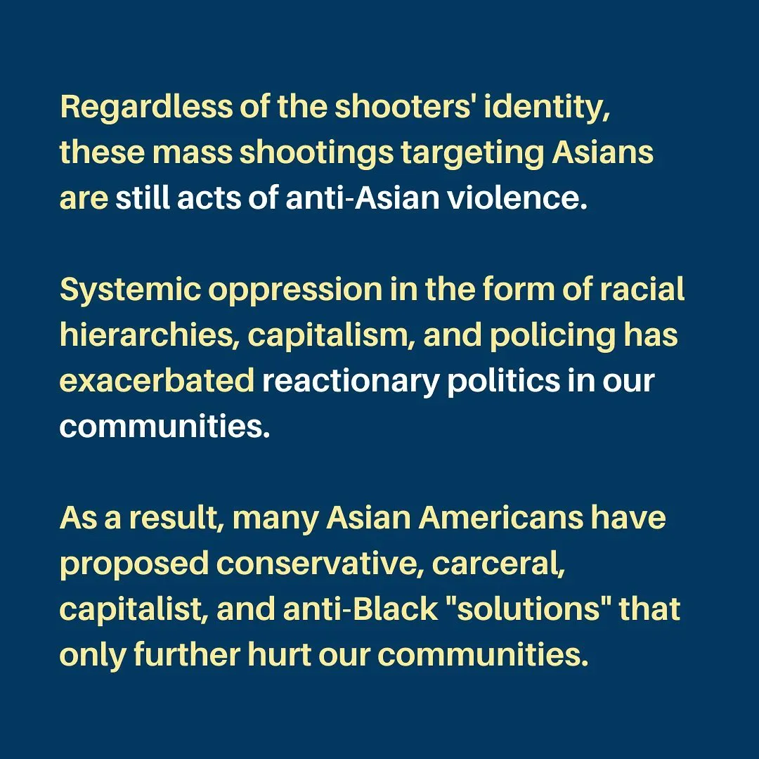 Regardless of the shooters' identity, these mass shootings targeting Asians are still acts of anti-Asian violence.

Systemic oppression in the form of racial hierarchies, capitalism, and policing has exacerbated reactionary politics in our communities.

As a result, many Asian Americans have proposed conservative, carceral, capitalist, and anti-Black "solutions" that only further hurt our communities.