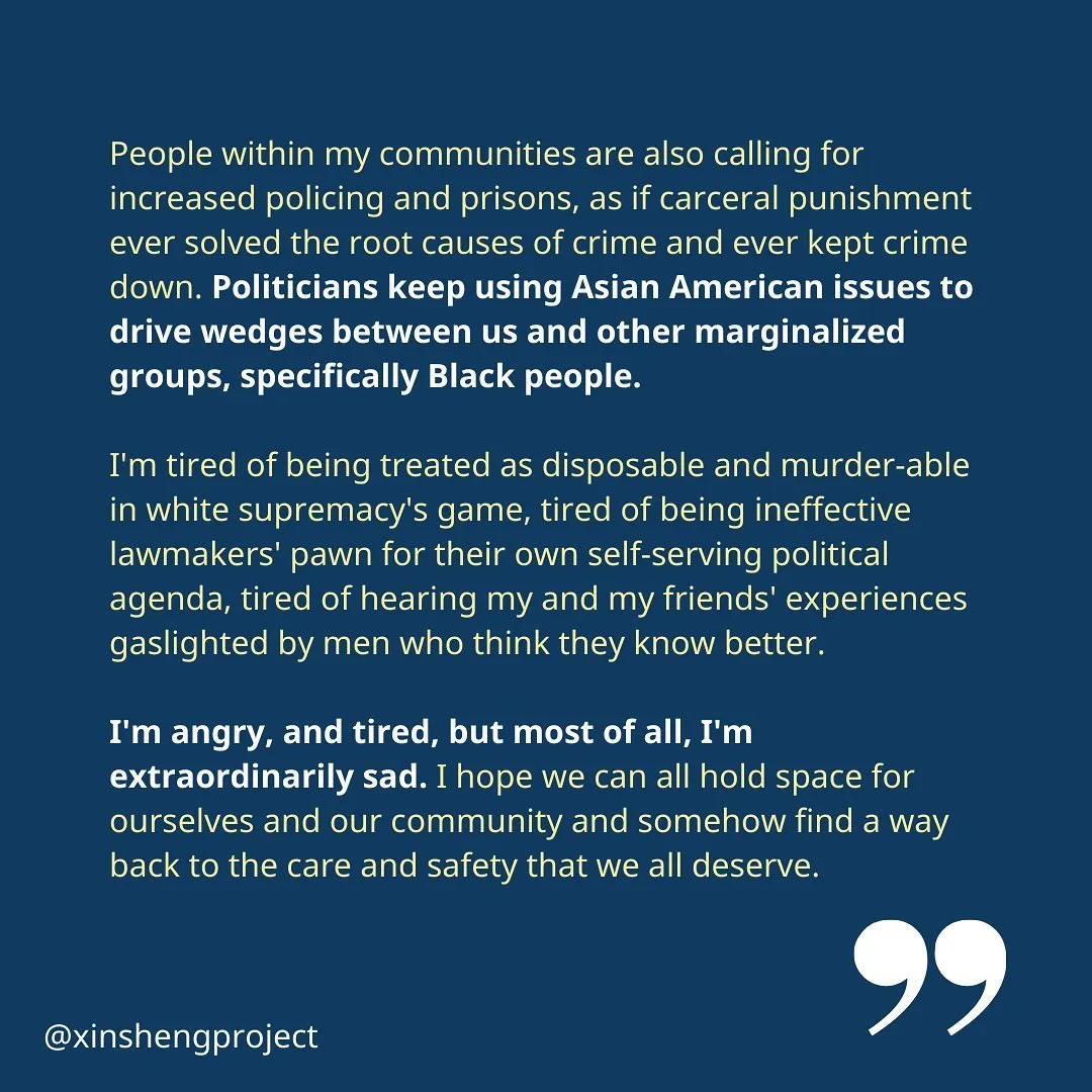 (Slide 6) Xiao Hui continues, “People within my communities are also calling for increased policing and prisons, as if carceral punishment ever solved the root causes of crime and ever kept crime down. Politicians keep using Asian American issues to drive wedges between us and other marginalized groups, specifically Black people.

I'm tired of being treated as disposable and murder-able in white supremacy's game, tired of being ineffective lawmakers' pawn for their own self-serving political agenda, tired of hearing my and my friends' experiences gaslighted by men who think they know better.

I'm angry, and tired, but most of all, I'm extraordinarily sad. I hope we can all hold space for ourselves and our community and somehow find a way back to the care and safety that we all deserve.”