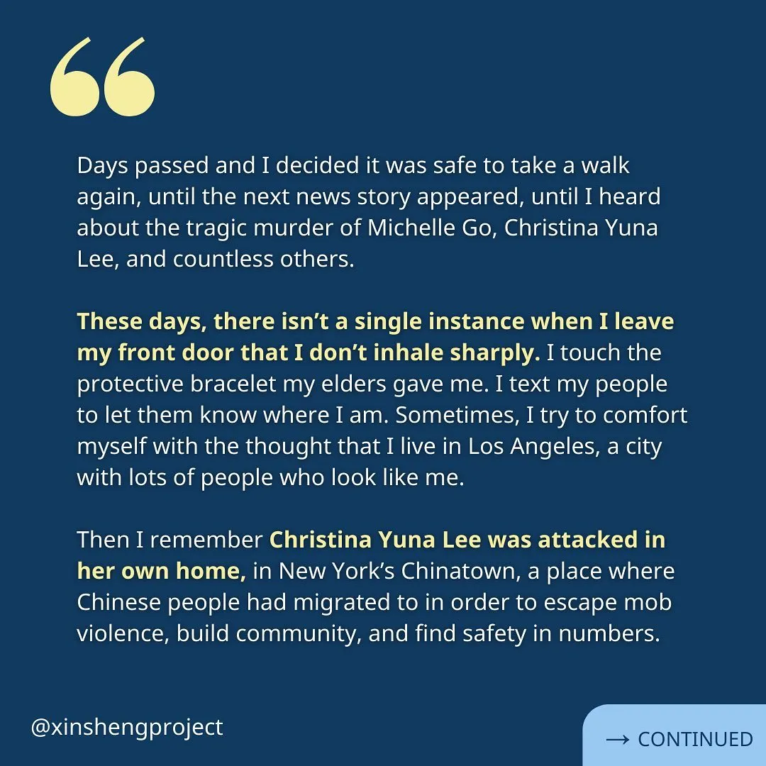 Sole continues, “Days passed and I decided it was safe to take a walk again, until the next news story appeared, until I heard about the tragic murder of Michelle Go, Christina Yuna Lee, and countless others.

These days, there isn’t a single instance when I leave my front door that I don’t inhale sharply. I touch the protective bracelet my elders gave me. I text my people to let them know where I am. Sometimes, I try to comfort myself with the thought that I live in Los Angeles, a city with lots of people who look like me. 

Then I remember Christina Yuna Lee was attacked in her own home, in New York’s Chinatown, a place where Chinese people had migrated to in order to escape mob violence, build community, and find safety in numbers.”