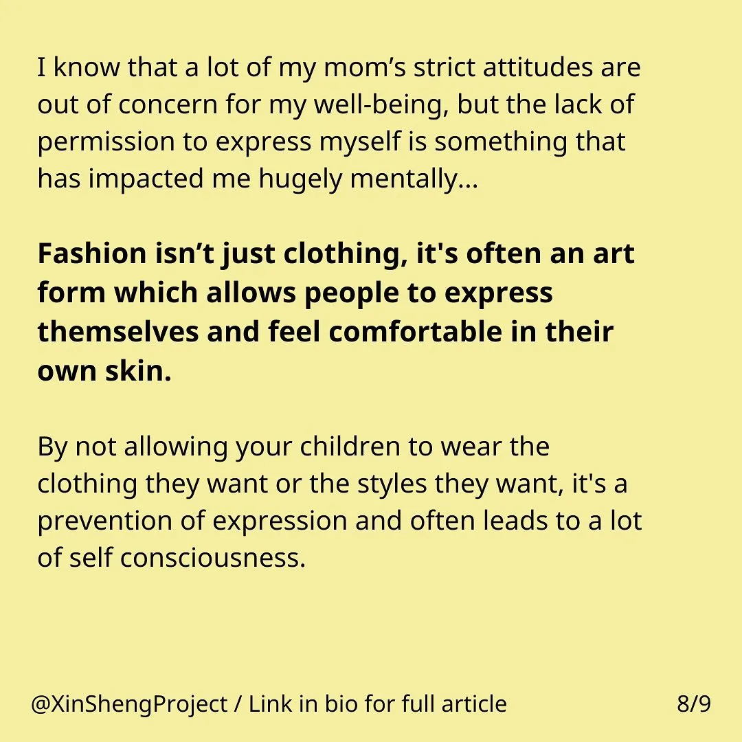 Yellow background with black text, some in bold.

Text states: I know that a lot of my mom’s strict attitudes are out of concern for my well-being, but the lack of permission to express myself is something that has impacted me hugely mentally…

Fashion isn’t just clothing, it's often an art form which allows people to express themselves and feel comfortable in their own skin. By not allowing your children to wear the clothing they want or the styles they want, it's a prevention of expression and often leads to a lot of self consciousness.