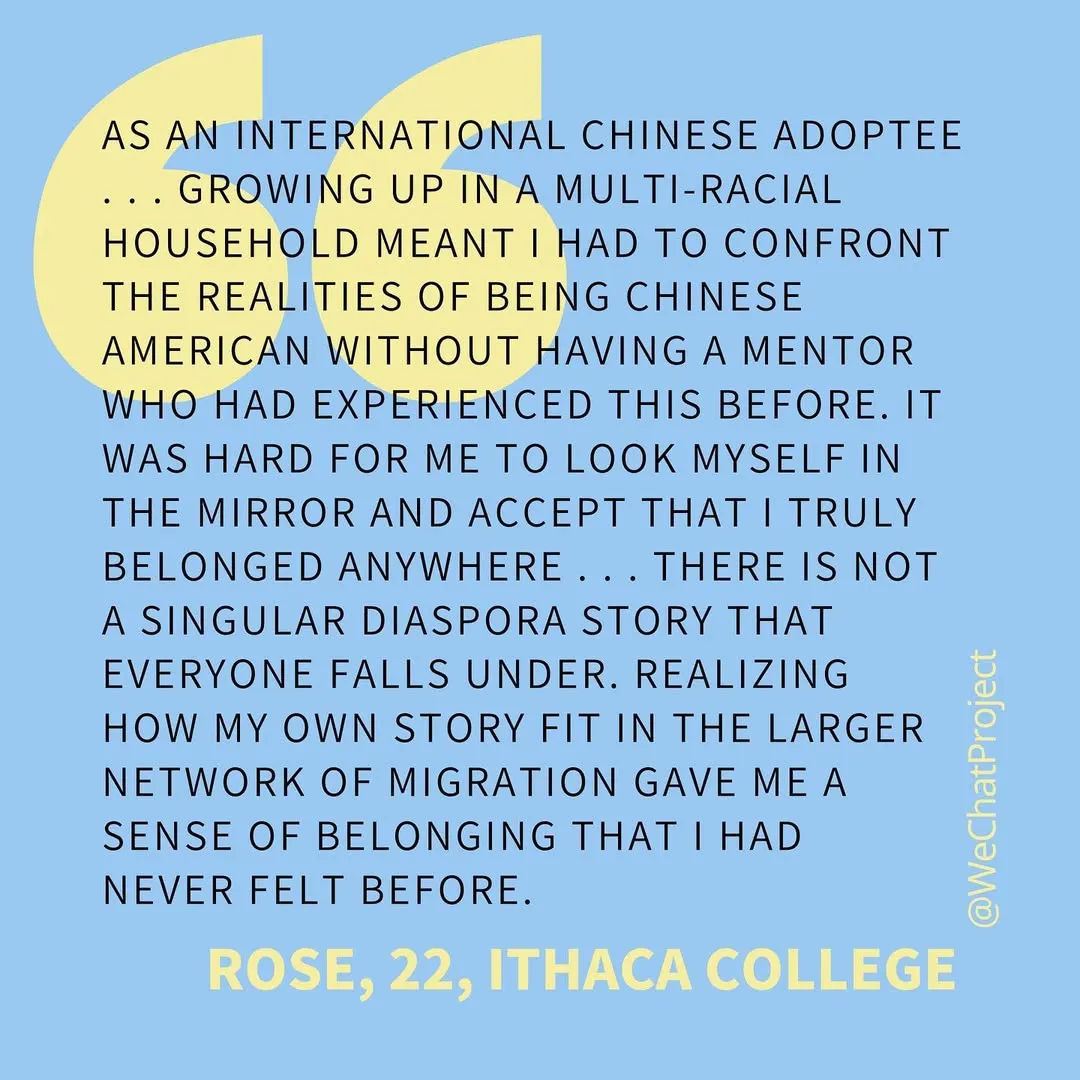 Black text reading: “As an international Chinese adoptee… growing up in a multi-racial household meant I had to confront the realities of being Chinese American without having a mentor who had experienced this before. It was hard for me to accept that I truly belonged anywhere… there is not a singular diaspora story that everyone falls under. Realizing how my own story fit in the larger network of migration gave me a sense of belonging that I had never felt before; Rose, 22, Ithaca College” on a solid blue background.