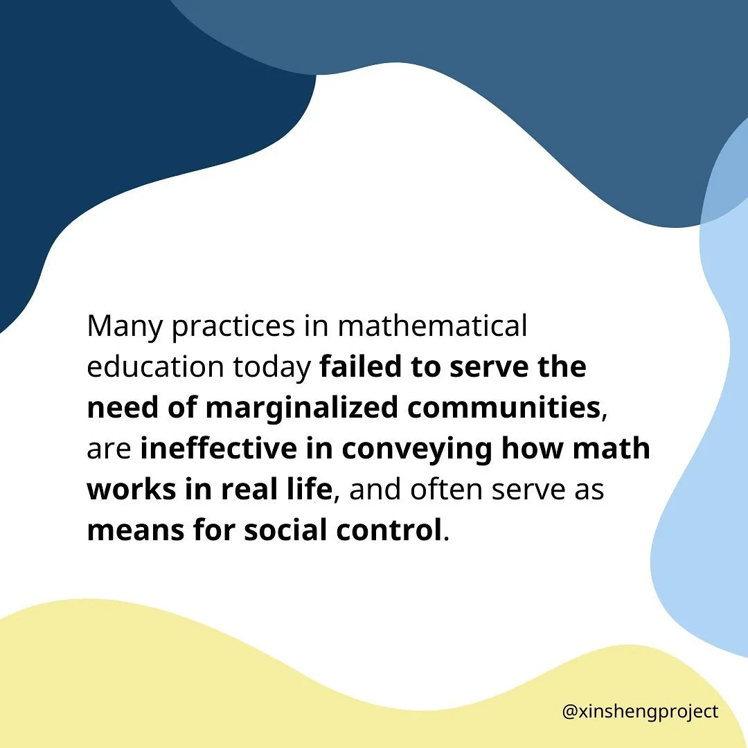 Many practices in mathematical education today failed to serve the need of marginalized communities, are ineffective in conveying how math works in real life, and often serve as means for social control.