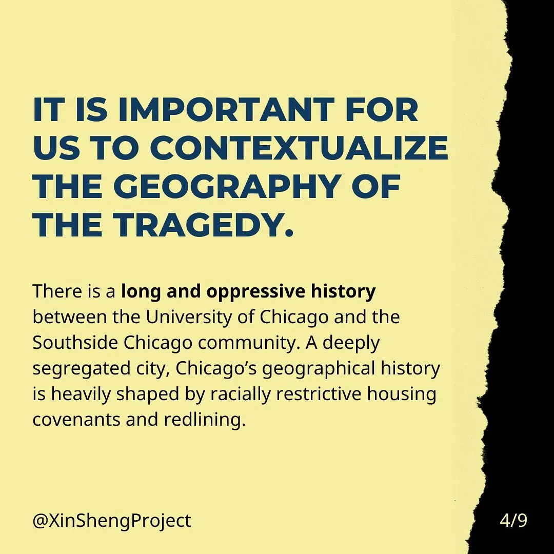 It is important for us to contextualize the geography of the tragedy. There is a long and oppressive history between the University of Chicago and the Southside Chicago community. A deeply segregated city, Chicago’s geographical history is heavily shaped by racially restrictive housing covenants and redlining.