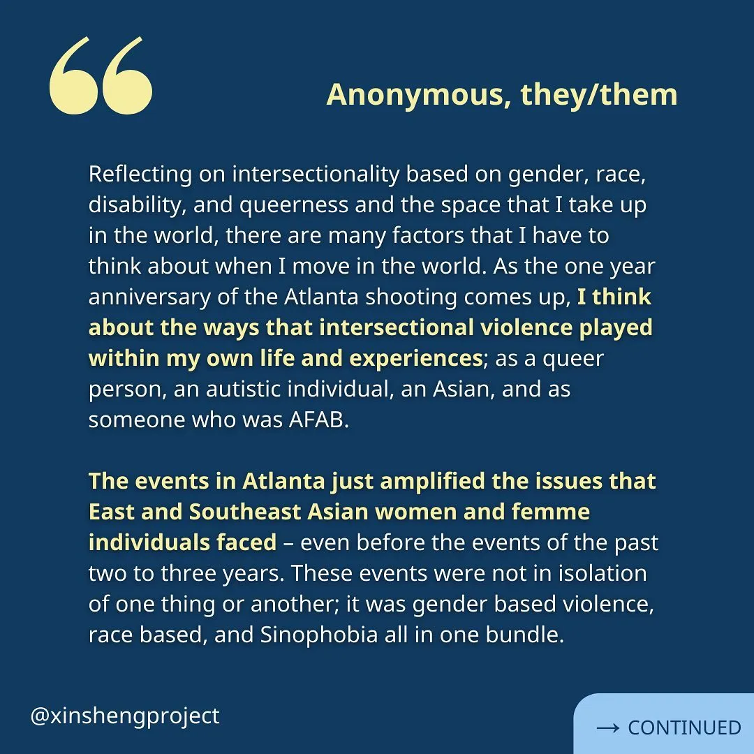 (Slide 7) A reflection from an anonymous Xin Sheng Project member. The same white text on the blue backdrop reads, “Reflecting on intersectionality based on gender, race, disability, and queerness and the space that I take up in the world, there are many factors that I have to think about when I move in the world. As the one year anniversary of the Atlanta shooting comes up, I think about the ways that intersectional violence played within my own life and experiences; as a queer person, an autistic individual, an Asian, and as someone who was AFAB.

The events in Atlanta just amplified the issues that East and Southeast Asian women and femme individuals faced – even before the events of the past two to three years. These events were not in isolation of one thing or another; it was gender based violence, race based, and Sinophobia all in one bundle.” Reflection continues on the next slide.