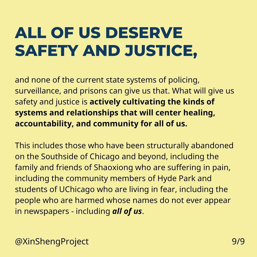 All of us deserve safety and justice, and none of the current state systems of policing, surveillance, and prisons can give us safety and justice. What will give us safety and justice is actively cultivating the kinds of systems and relationships that will center healing, accountability, and community for all of us.
This includes those who have been structurally abandoned on the Southside of Chicago and beyond, including the family and friends of Shaoxiong who are suffering in pain, including the community members of Hyde Park and students of UChicago who are living in fear, including the people who are harmed whose names do not ever appear in newspapers - including all of us.