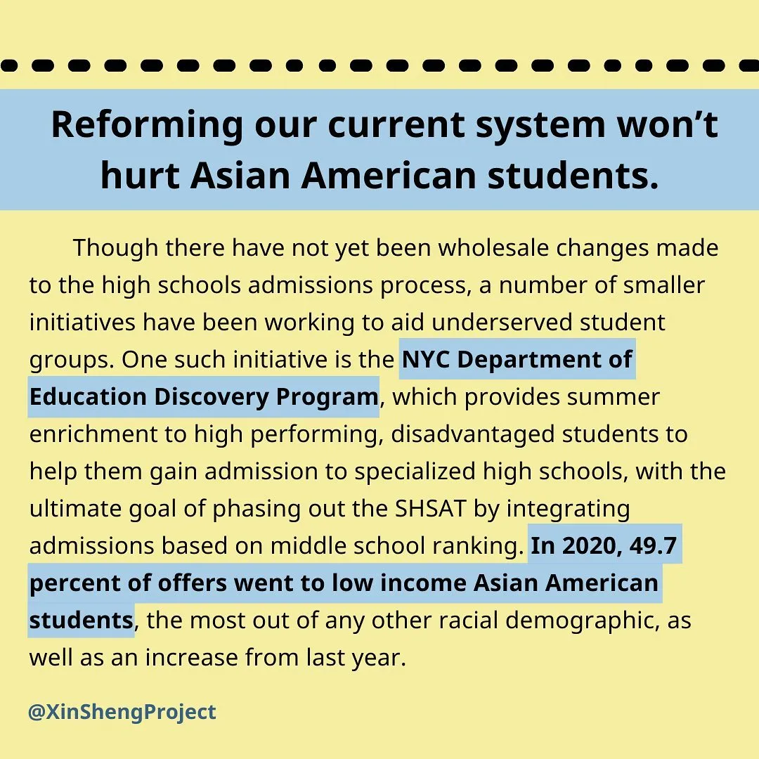 [text]
Reforming our current system won’t hurt Asian American students. Though there have not yet been wholesale changes made to the high schools admissions process, a number of smaller initiatives have been working to aid underserved student groups. One such initiative is the NYC Department of Education Discovery Program, which provides summer enrichment to high performing, disadvantaged students to help them gain admission to specialized high schools, with the ultimate goal of phasing out the SHSAT by integrating admissions based on middle school ranking. In 2020, 49.7 percent of offers went to low income Asian American students, the most out of any other racial demographic, as well as an increase from last year.
image description: black text on light yellow background with blue highlight