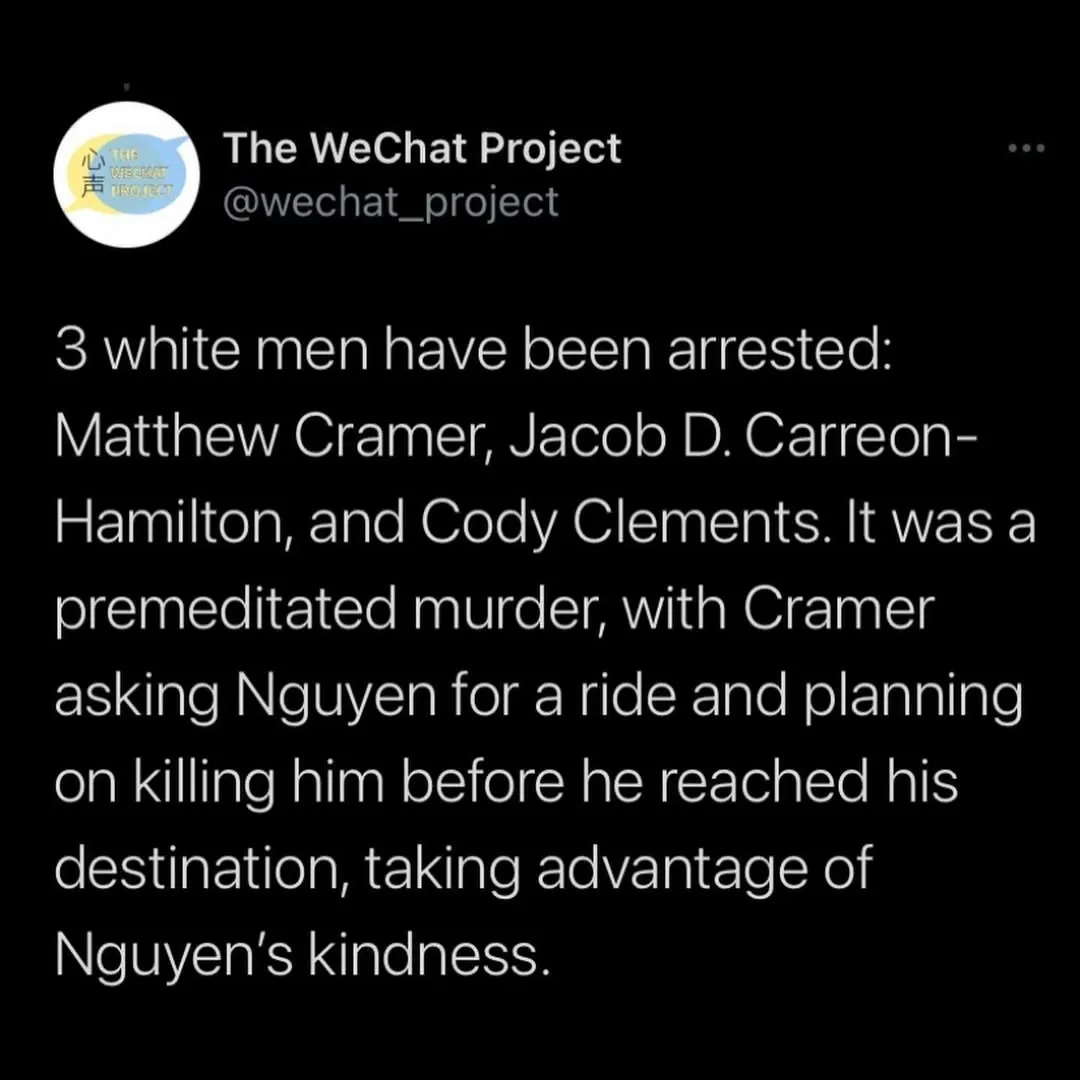 Screenshot of tweet stating: Three men have been arrested: Matthew Cramer, Jacob D. Carreon-Hamilton, and Cody Clements. It was a premeditated murder, with Cramer asking Nguyen for a ride and planning on killing him before he reached his destination, taking advantage of Nguyen’s kindness.