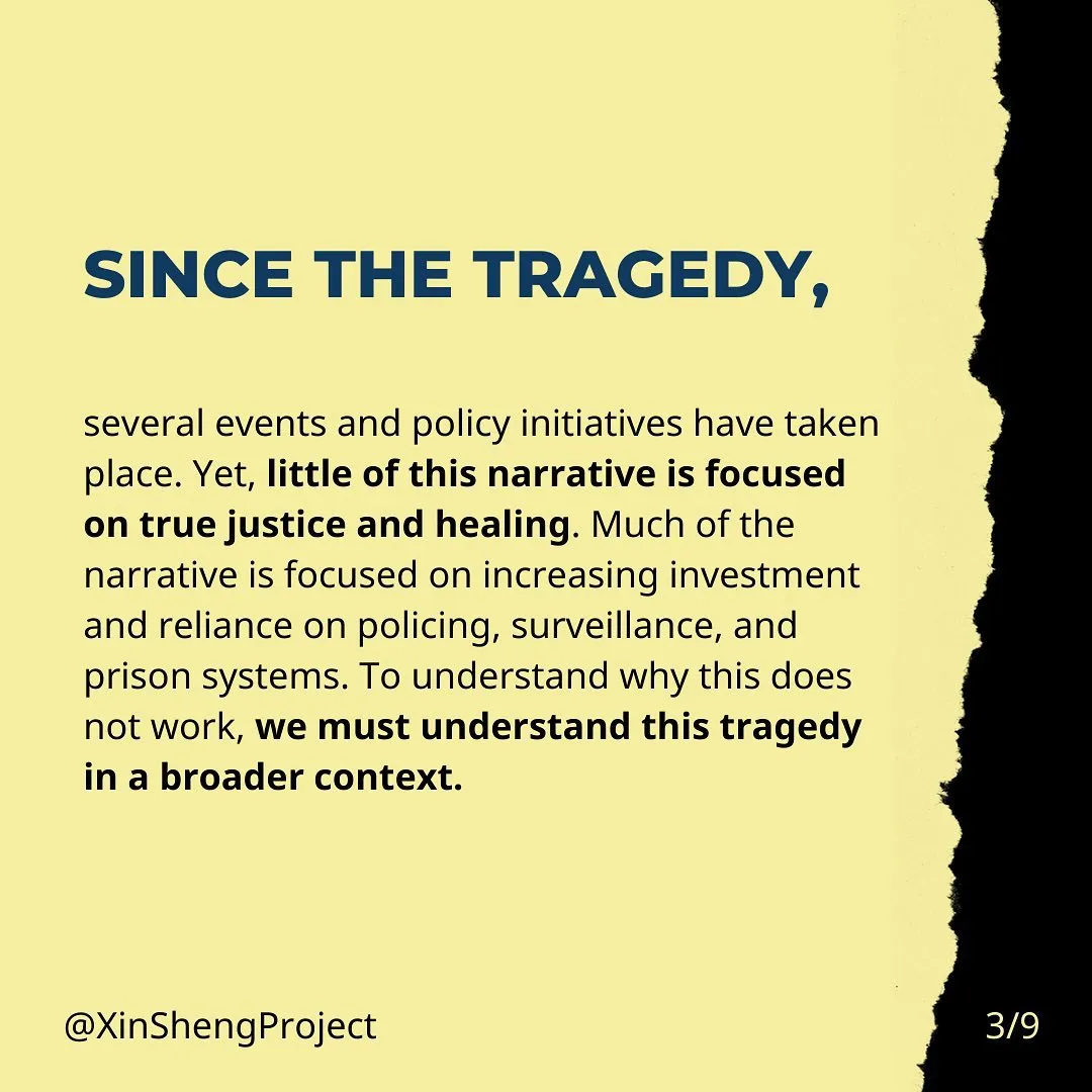 Since the tragedy, several events and policy initiatives have taken place. Yet, little of this narrative is focused on true justice and healing. Much of the narrative is focused on increasing investment and reliance on policing, surveillance, and prison systems. To understand why this does not work, we must understand this tragedy in a broader context.