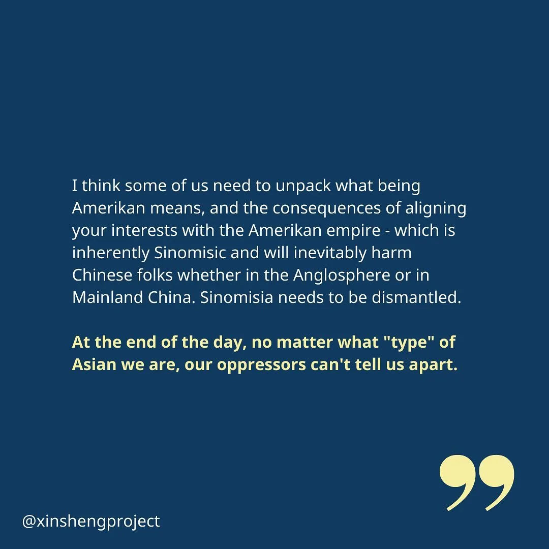 The reflection concludes, “I think some of us need to unpack what being Amerikan means, and the consequences of aligning your interests with the Amerikan empire - which is inherently Sinomisic and will inevitably harm Chinese folks whether in the Anglosphere or in Mainland China. Sinomisia needs to be dismantled.

At the end of the day, no matter what "type" of Asian we are, our oppressors can't tell us apart.”