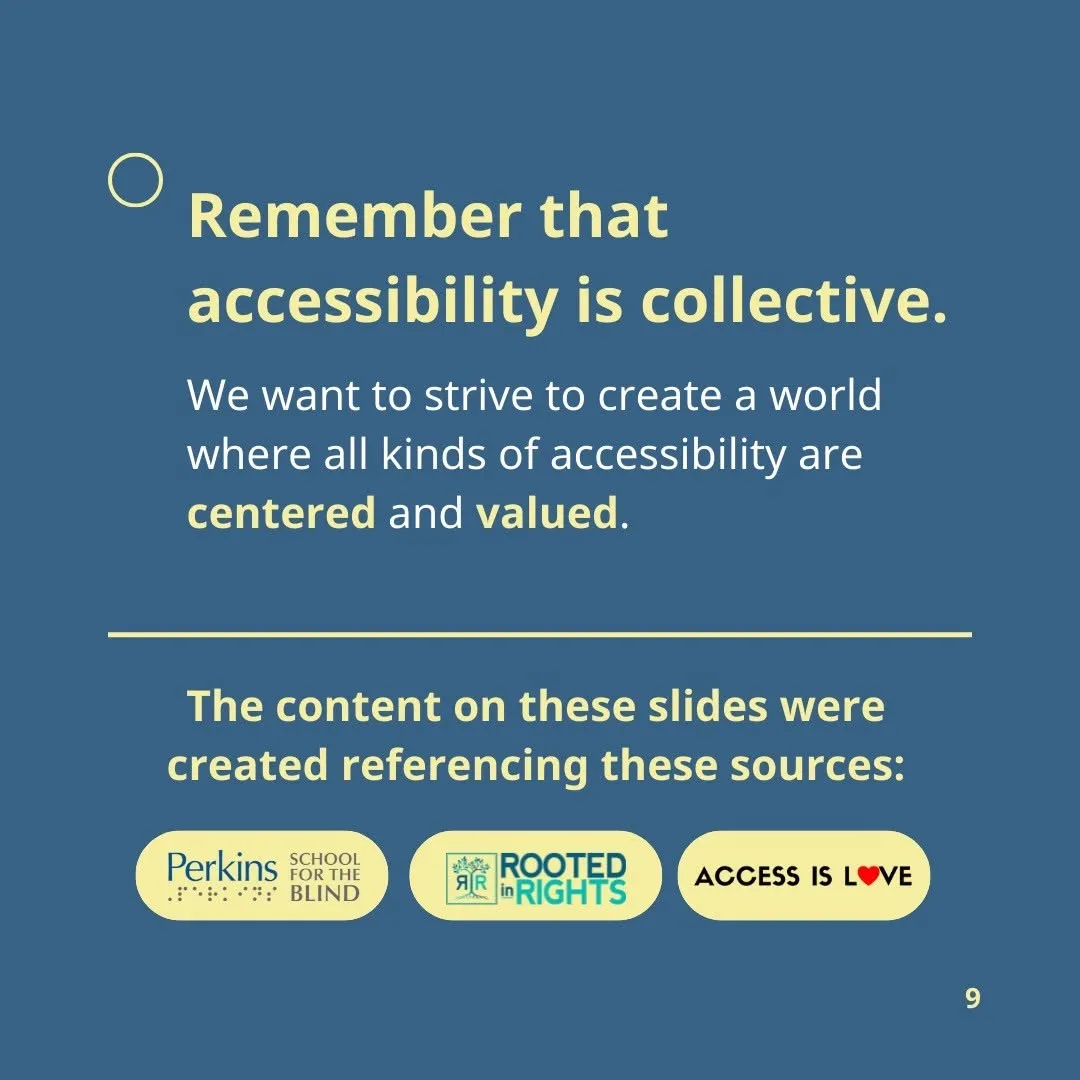 The content on these slides were created referencing these sources: Perkins School for the Blind Rooted in Rights #AccessIsLove  Remember that accessibility is collective. We want to strive to create a world where all kinds of accessibility are centered and valued.