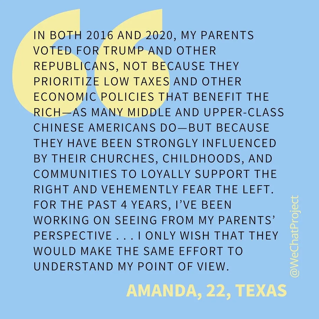 Text on blue background: “In both 2016 and 2020, my parents voted for Trump and other republicans, not because they prioritize low taxes and other economic policies that benefit the rich — as many middle and upper class Chinese Americans do — but because they have been strongly influenced by their churches, childhoods, and communities to loyally support the right and vehemently fear the left. For the past 4 years, I’ve been working on seeing from my parents’ perspective... I only wish that they would make the same effort to understand my point of view.” Amanda, 22, Texas