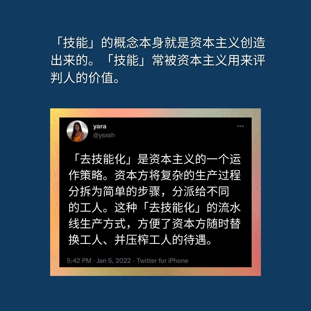 「技能」的概念本身就是资本主义创造出来的。「技能」常被资本主义用来评判人的价值。「去技能化」是资本主义的一个运作策略。资本方将复杂的生产过程分拆为简单的步骤，分派给不同的工人。这种「去技能化」的流水线生产方式，方便了资本方随时替换工人、并压榨工人的待遇。