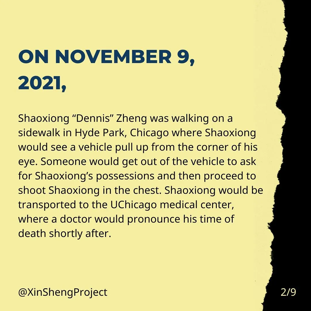 On November 9, 2021, Shaoxiong “Dennis” Zheng was walking on a sidewalk in Hyde Park, Chicago where Shaoxiong would see a vehicle pull up from the corner of his eye. Someone would get out of the vehicle to ask for Shaoxiong’s possessions and then proceed to shoot Shaoxiong in the chest. Shaoxiong would be transported to the UChicago medical center, where a doctor would pronounce his time of death shortly after.
