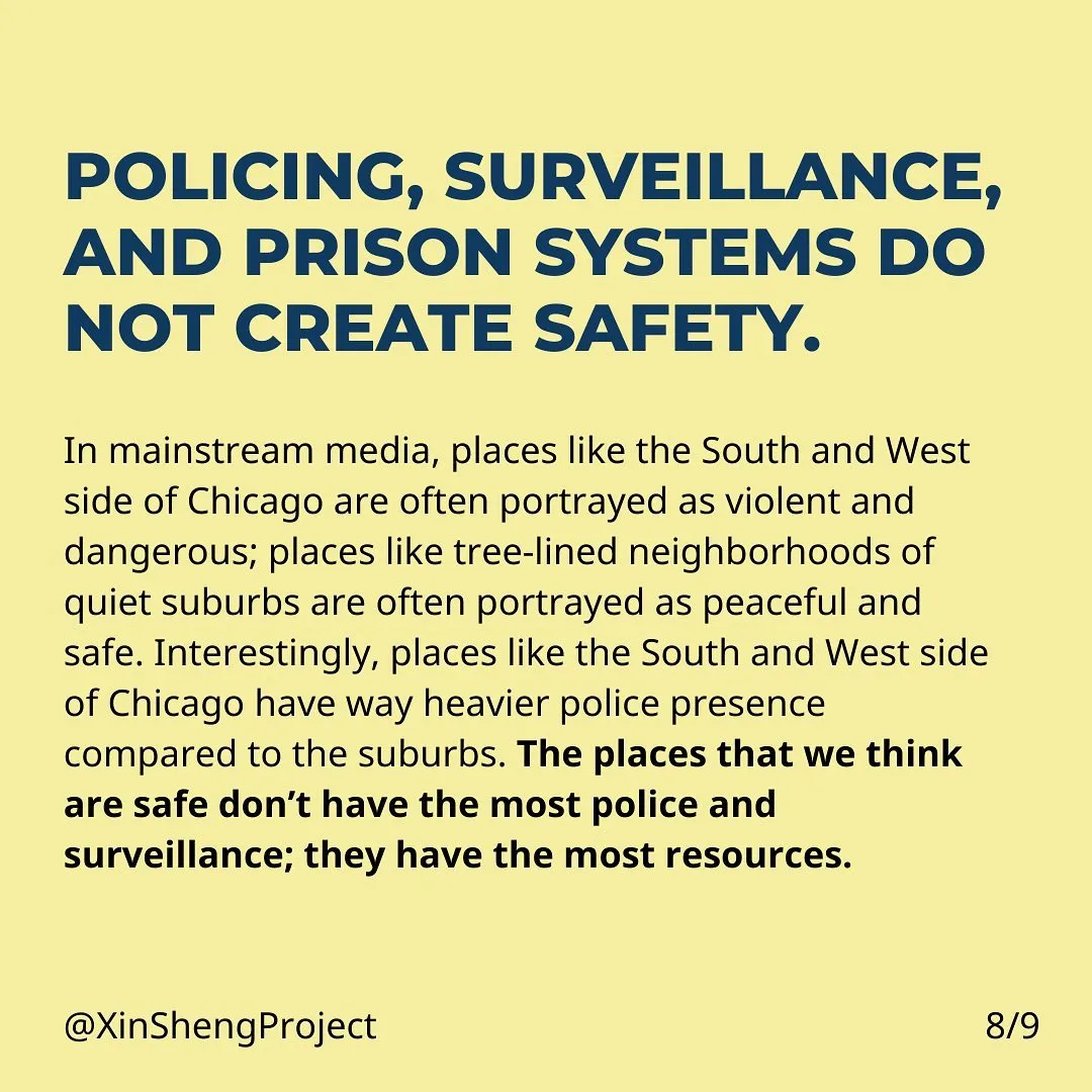 Policing, surveillance, and prison systems do not create safety. In mainstream media, places like the South and West side of Chicago are often portrayed as violent and dangerous; places like tree-lined neighborhoods of quiet suburbs are often portrayed as peaceful and safe. Interestingly, places like the South and West side of Chicago have way heavier police presence compared to the suburbs. The places that we think are safe don’t have the most police and surveillance; they have the most resources.