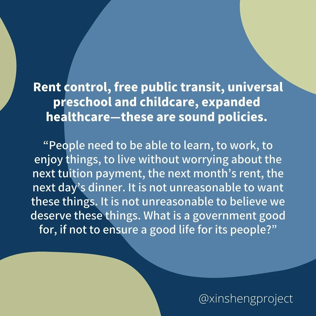 Rent control, free public transit, universal preschool and childcare, expanded healthcare—these are sound policies. 
“People need to be able to learn, to work, to enjoy things, to live without worrying about the next tuition payment, the next month’s rent, the next day’s dinner. It is not unreasonable to want these things. It is not unreasonable to believe we deserve these things. What is a government good for, if not to ensure a good life for its people?