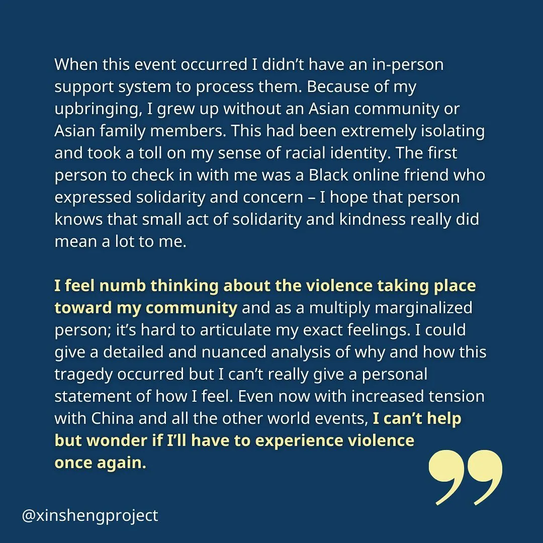 (Slide 8) The anonymous member continues, “When this event occurred I didn’t have an in-person support system to process them. Because of my upbringing, I grew up without an Asian community or Asian family members. This had been extremely isolating and took a toll on my sense of racial identity. The first person to check in with me was a Black online friend who expressed solidarity and concern – I hope that person knows that small act of solidarity and kindness really did mean a lot to me.

I feel numb thinking about the violence taking place toward my community and as a multiply marginalized person; it’s hard to articulate my exact feelings. I could give a detailed and nuanced analysis of why and how this tragedy occurred but I can’t really give a personal statement of how I feel. Even now with increased tension with China and all the other world events, I can’t help but wonder if I’ll have to experience violence 
once again.” [end image description]
