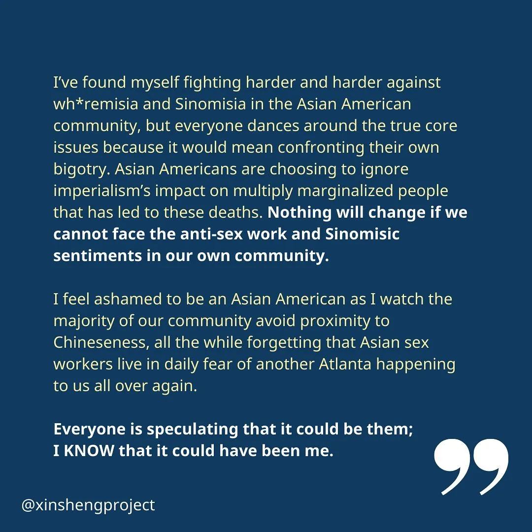 Yunzi concludes, “I’ve found myself fighting harder and harder against wh*remisia and Sinomisia in the Asian American community, but everyone dances around the true core issues because it would mean confronting their own bigotry. Asian Americans are choosing to ignore imperialism’s impact on multiply marginalized people that has led to these deaths. Nothing will change if we cannot face the anti-sex work and Sinomisic sentiments in our own community.

I feel ashamed to be an Asian American as I watch the majority of our community avoid proximity to Chineseness, all the while forgetting that Asian sex workers live in daily fear of another Atlanta happening to us all over again.

Everyone is speculating that it could be them; 
I KNOW that it could have been me.”