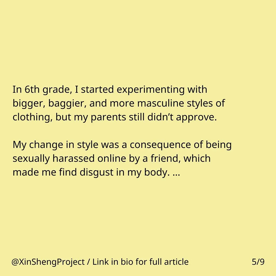 Yellow background with black text

Text states: In 6th grade, I started experimenting with bigger, baggier, and more masculine styles of clothing, but my parents still didn’t approve. My change in style was a consequence of being sexually harassed online by a friend, which made me find disgust in my body…