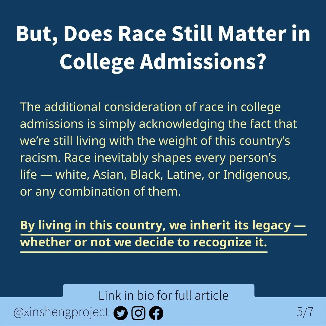 Infographic with a dark blue background and a small, lighter blue strip at the bottom of the graphic.

White title text at the top of graphic states: But, Does Race Still Matter in College Admissions?

Yellow body text with some in bold and underlined states: The additional consideration of race in college admissions is simply acknowledging the fact that we’re still living with the weight of this country’s racism. Race inevitably shapes every person’s life — white, Asian, Black, Latine, or Indigenous, or any combination of them.
By living in this country, we inherit its legacy — whether or not we decide to recognize it. 

Light blue strip below the text contains Twitter, Instagram, and Facebook icons. Text on light blue states: “link in bio for full article @XinShengProject.”