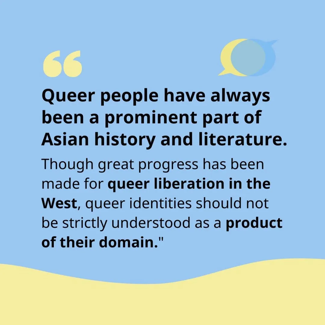 Black text on blue background.
Text states: queer people have always been a prominent part of Asian history and literature. Though progress has been made for queer liberation in the West, queer identities should not be strictly understood as a product of their domain.
