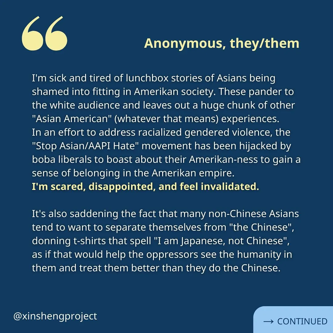 A reflection from an anonymous Xin Sheng Project member. White text reads, “I'm sick and tired of lunchbox stories of Asians being shamed into fitting in Amerikan society. These pander to the white audience and leaves out a huge chunk of other "Asian American" (whatever that means) experiences.
In an effort to address racialized gendered violence, the "Stop Asian/AAPI Hate" movement has been hijacked by boba liberals to boast about their Amerikan-ness to gain a sense of belonging in the Amerikan empire.
I'm scared, disappointed, and feel invalidated.

It's also saddening the fact that many non-Chinese Asians tend to want to separate themselves from "the Chinese", donning t-shirts that spell "I am Japanese, not Chinese", as if that would help the oppressors see the humanity in them and treat them better than they do the Chinese.” Reflection continues on the next slide.